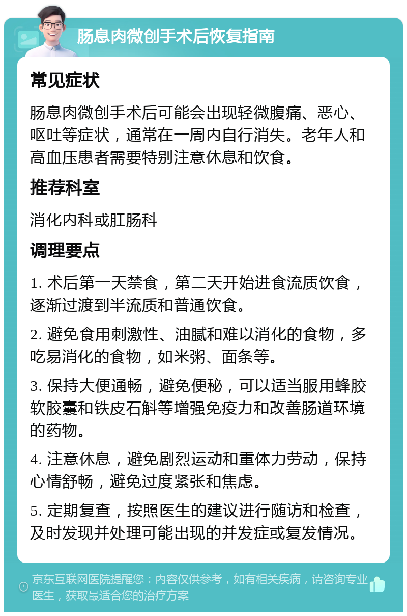 肠息肉微创手术后恢复指南 常见症状 肠息肉微创手术后可能会出现轻微腹痛、恶心、呕吐等症状，通常在一周内自行消失。老年人和高血压患者需要特别注意休息和饮食。 推荐科室 消化内科或肛肠科 调理要点 1. 术后第一天禁食，第二天开始进食流质饮食，逐渐过渡到半流质和普通饮食。 2. 避免食用刺激性、油腻和难以消化的食物，多吃易消化的食物，如米粥、面条等。 3. 保持大便通畅，避免便秘，可以适当服用蜂胶软胶囊和铁皮石斛等增强免疫力和改善肠道环境的药物。 4. 注意休息，避免剧烈运动和重体力劳动，保持心情舒畅，避免过度紧张和焦虑。 5. 定期复查，按照医生的建议进行随访和检查，及时发现并处理可能出现的并发症或复发情况。