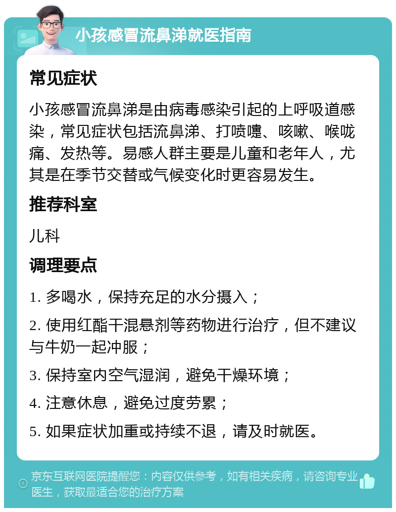 小孩感冒流鼻涕就医指南 常见症状 小孩感冒流鼻涕是由病毒感染引起的上呼吸道感染，常见症状包括流鼻涕、打喷嚏、咳嗽、喉咙痛、发热等。易感人群主要是儿童和老年人，尤其是在季节交替或气候变化时更容易发生。 推荐科室 儿科 调理要点 1. 多喝水，保持充足的水分摄入； 2. 使用红酯干混悬剂等药物进行治疗，但不建议与牛奶一起冲服； 3. 保持室内空气湿润，避免干燥环境； 4. 注意休息，避免过度劳累； 5. 如果症状加重或持续不退，请及时就医。