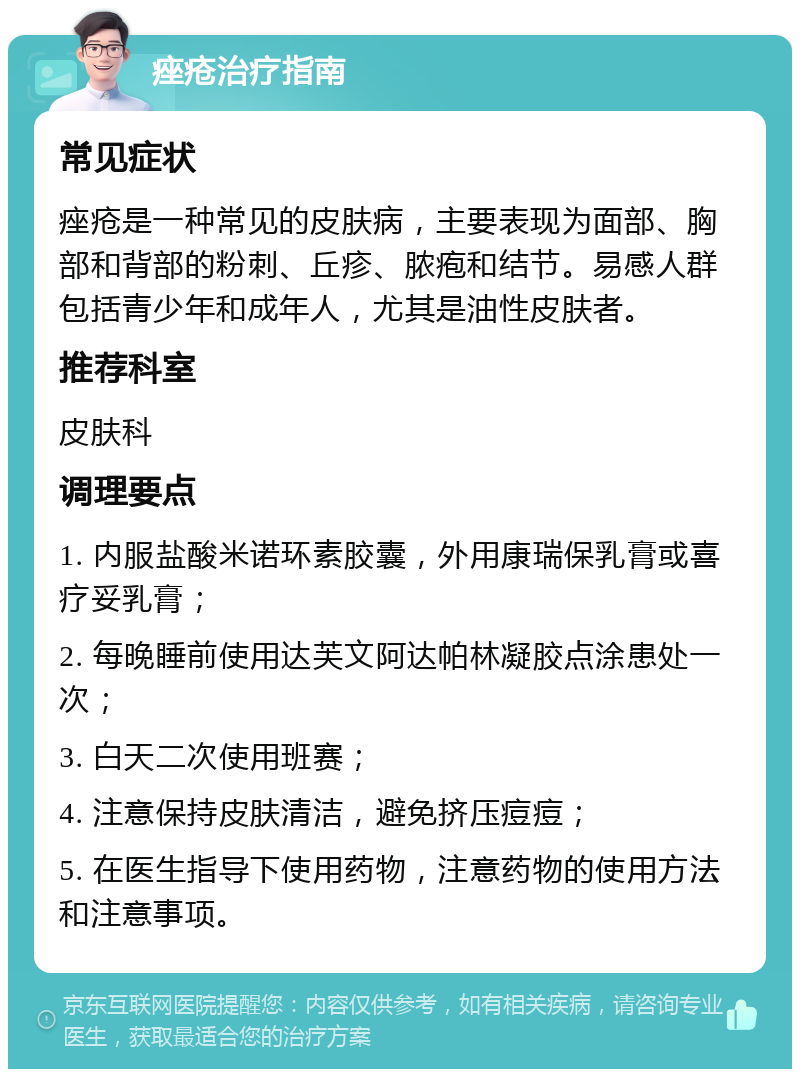 痤疮治疗指南 常见症状 痤疮是一种常见的皮肤病，主要表现为面部、胸部和背部的粉刺、丘疹、脓疱和结节。易感人群包括青少年和成年人，尤其是油性皮肤者。 推荐科室 皮肤科 调理要点 1. 内服盐酸米诺环素胶囊，外用康瑞保乳膏或喜疗妥乳膏； 2. 每晚睡前使用达芙文阿达帕林凝胶点涂患处一次； 3. 白天二次使用班赛； 4. 注意保持皮肤清洁，避免挤压痘痘； 5. 在医生指导下使用药物，注意药物的使用方法和注意事项。