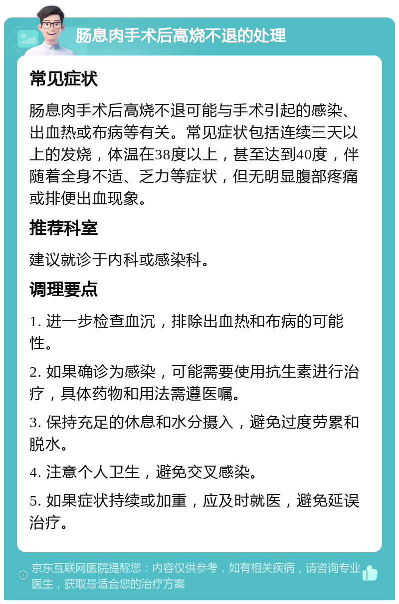 肠息肉手术后高烧不退的处理 常见症状 肠息肉手术后高烧不退可能与手术引起的感染、出血热或布病等有关。常见症状包括连续三天以上的发烧，体温在38度以上，甚至达到40度，伴随着全身不适、乏力等症状，但无明显腹部疼痛或排便出血现象。 推荐科室 建议就诊于内科或感染科。 调理要点 1. 进一步检查血沉，排除出血热和布病的可能性。 2. 如果确诊为感染，可能需要使用抗生素进行治疗，具体药物和用法需遵医嘱。 3. 保持充足的休息和水分摄入，避免过度劳累和脱水。 4. 注意个人卫生，避免交叉感染。 5. 如果症状持续或加重，应及时就医，避免延误治疗。