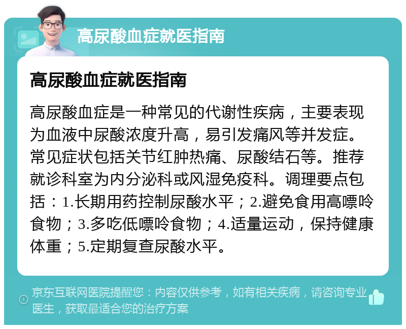 高尿酸血症就医指南 高尿酸血症就医指南 高尿酸血症是一种常见的代谢性疾病，主要表现为血液中尿酸浓度升高，易引发痛风等并发症。常见症状包括关节红肿热痛、尿酸结石等。推荐就诊科室为内分泌科或风湿免疫科。调理要点包括：1.长期用药控制尿酸水平；2.避免食用高嘌呤食物；3.多吃低嘌呤食物；4.适量运动，保持健康体重；5.定期复查尿酸水平。