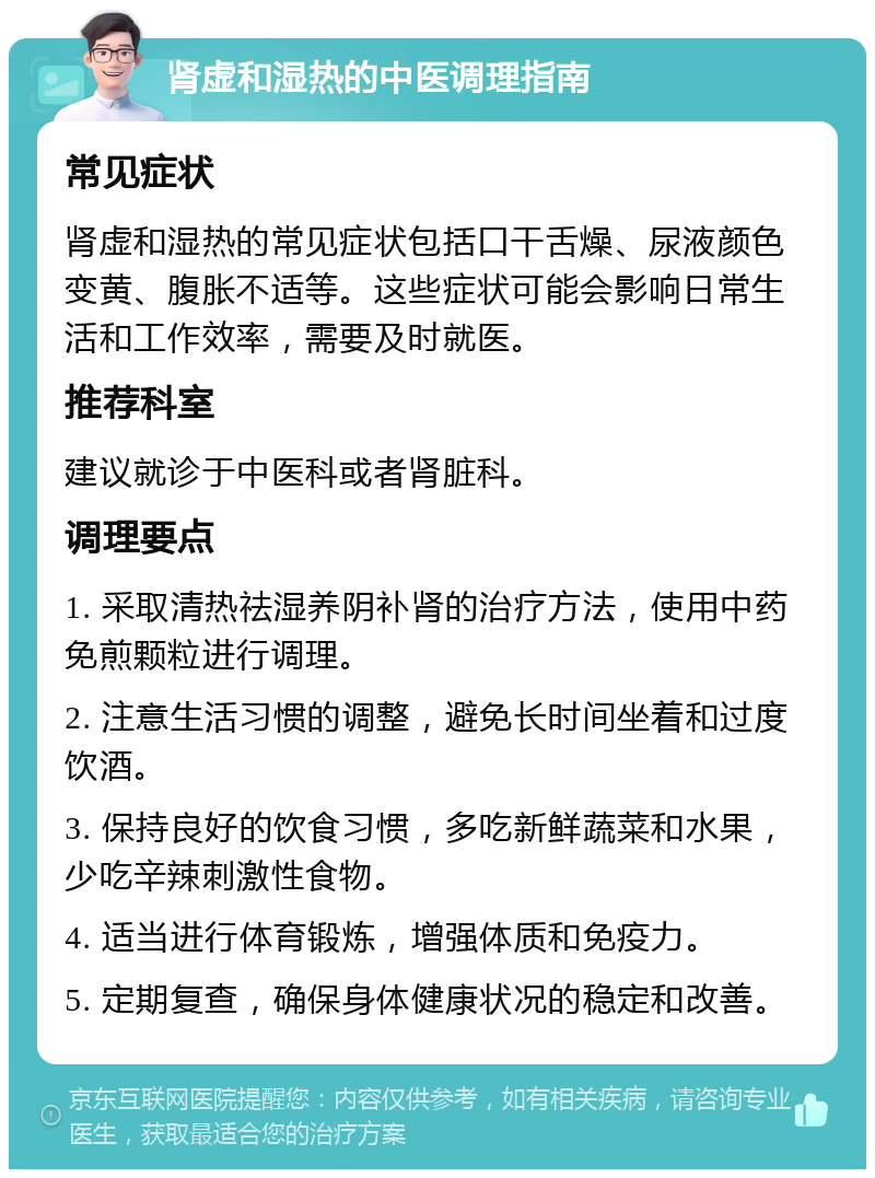 肾虚和湿热的中医调理指南 常见症状 肾虚和湿热的常见症状包括口干舌燥、尿液颜色变黄、腹胀不适等。这些症状可能会影响日常生活和工作效率，需要及时就医。 推荐科室 建议就诊于中医科或者肾脏科。 调理要点 1. 采取清热祛湿养阴补肾的治疗方法，使用中药免煎颗粒进行调理。 2. 注意生活习惯的调整，避免长时间坐着和过度饮酒。 3. 保持良好的饮食习惯，多吃新鲜蔬菜和水果，少吃辛辣刺激性食物。 4. 适当进行体育锻炼，增强体质和免疫力。 5. 定期复查，确保身体健康状况的稳定和改善。