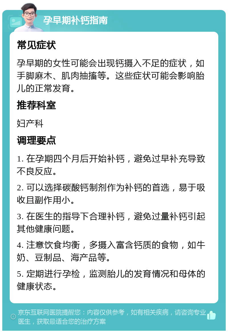 孕早期补钙指南 常见症状 孕早期的女性可能会出现钙摄入不足的症状，如手脚麻木、肌肉抽搐等。这些症状可能会影响胎儿的正常发育。 推荐科室 妇产科 调理要点 1. 在孕期四个月后开始补钙，避免过早补充导致不良反应。 2. 可以选择碳酸钙制剂作为补钙的首选，易于吸收且副作用小。 3. 在医生的指导下合理补钙，避免过量补钙引起其他健康问题。 4. 注意饮食均衡，多摄入富含钙质的食物，如牛奶、豆制品、海产品等。 5. 定期进行孕检，监测胎儿的发育情况和母体的健康状态。