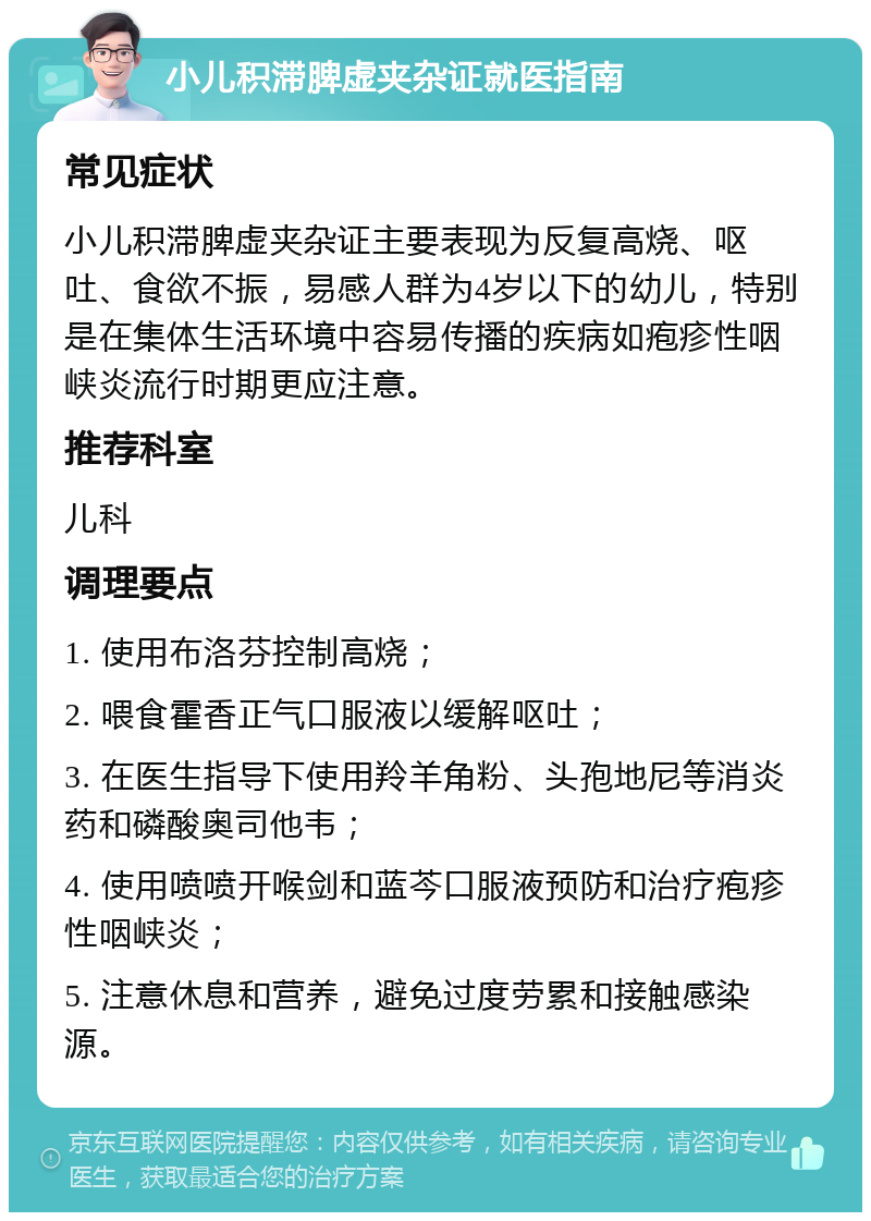 小儿积滞脾虚夹杂证就医指南 常见症状 小儿积滞脾虚夹杂证主要表现为反复高烧、呕吐、食欲不振，易感人群为4岁以下的幼儿，特别是在集体生活环境中容易传播的疾病如疱疹性咽峡炎流行时期更应注意。 推荐科室 儿科 调理要点 1. 使用布洛芬控制高烧； 2. 喂食霍香正气口服液以缓解呕吐； 3. 在医生指导下使用羚羊角粉、头孢地尼等消炎药和磷酸奥司他韦； 4. 使用喷喷开喉剑和蓝芩口服液预防和治疗疱疹性咽峡炎； 5. 注意休息和营养，避免过度劳累和接触感染源。