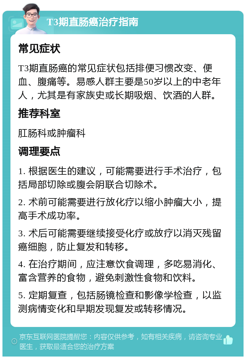 T3期直肠癌治疗指南 常见症状 T3期直肠癌的常见症状包括排便习惯改变、便血、腹痛等。易感人群主要是50岁以上的中老年人，尤其是有家族史或长期吸烟、饮酒的人群。 推荐科室 肛肠科或肿瘤科 调理要点 1. 根据医生的建议，可能需要进行手术治疗，包括局部切除或腹会阴联合切除术。 2. 术前可能需要进行放化疗以缩小肿瘤大小，提高手术成功率。 3. 术后可能需要继续接受化疗或放疗以消灭残留癌细胞，防止复发和转移。 4. 在治疗期间，应注意饮食调理，多吃易消化、富含营养的食物，避免刺激性食物和饮料。 5. 定期复查，包括肠镜检查和影像学检查，以监测病情变化和早期发现复发或转移情况。