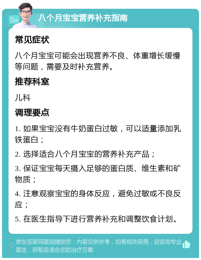 八个月宝宝营养补充指南 常见症状 八个月宝宝可能会出现营养不良、体重增长缓慢等问题，需要及时补充营养。 推荐科室 儿科 调理要点 1. 如果宝宝没有牛奶蛋白过敏，可以适量添加乳铁蛋白； 2. 选择适合八个月宝宝的营养补充产品； 3. 保证宝宝每天摄入足够的蛋白质、维生素和矿物质； 4. 注意观察宝宝的身体反应，避免过敏或不良反应； 5. 在医生指导下进行营养补充和调整饮食计划。