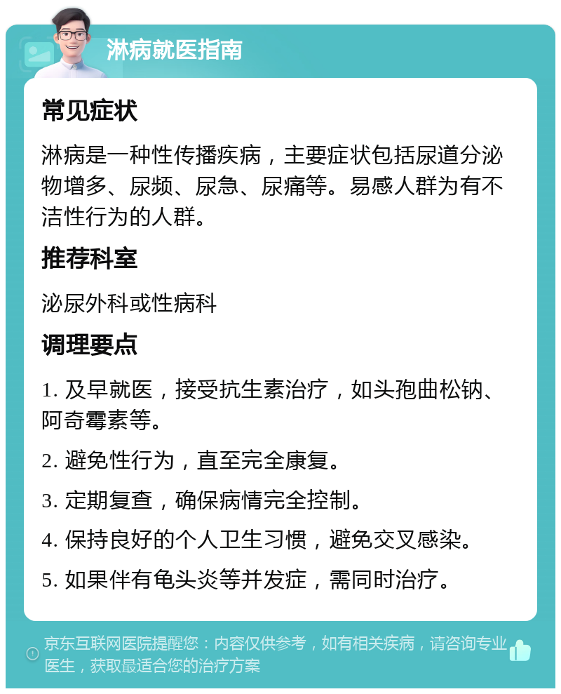 淋病就医指南 常见症状 淋病是一种性传播疾病，主要症状包括尿道分泌物增多、尿频、尿急、尿痛等。易感人群为有不洁性行为的人群。 推荐科室 泌尿外科或性病科 调理要点 1. 及早就医，接受抗生素治疗，如头孢曲松钠、阿奇霉素等。 2. 避免性行为，直至完全康复。 3. 定期复查，确保病情完全控制。 4. 保持良好的个人卫生习惯，避免交叉感染。 5. 如果伴有龟头炎等并发症，需同时治疗。