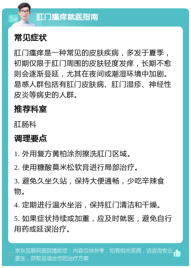 肛门瘙痒就医指南 常见症状 肛门瘙痒是一种常见的皮肤疾病，多发于夏季，初期仅限于肛门周围的皮肤轻度发痒，长期不愈则会逐渐蔓延，尤其在夜间或潮湿环境中加剧。易感人群包括有肛门皮肤病、肛门湿疹、神经性皮炎等病史的人群。 推荐科室 肛肠科 调理要点 1. 外用复方黄柏涂剂擦洗肛门区域。 2. 使用糠酸莫米松软膏进行局部治疗。 3. 避免久坐久站，保持大便通畅，少吃辛辣食物。 4. 定期进行温水坐浴，保持肛门清洁和干燥。 5. 如果症状持续或加重，应及时就医，避免自行用药或延误治疗。