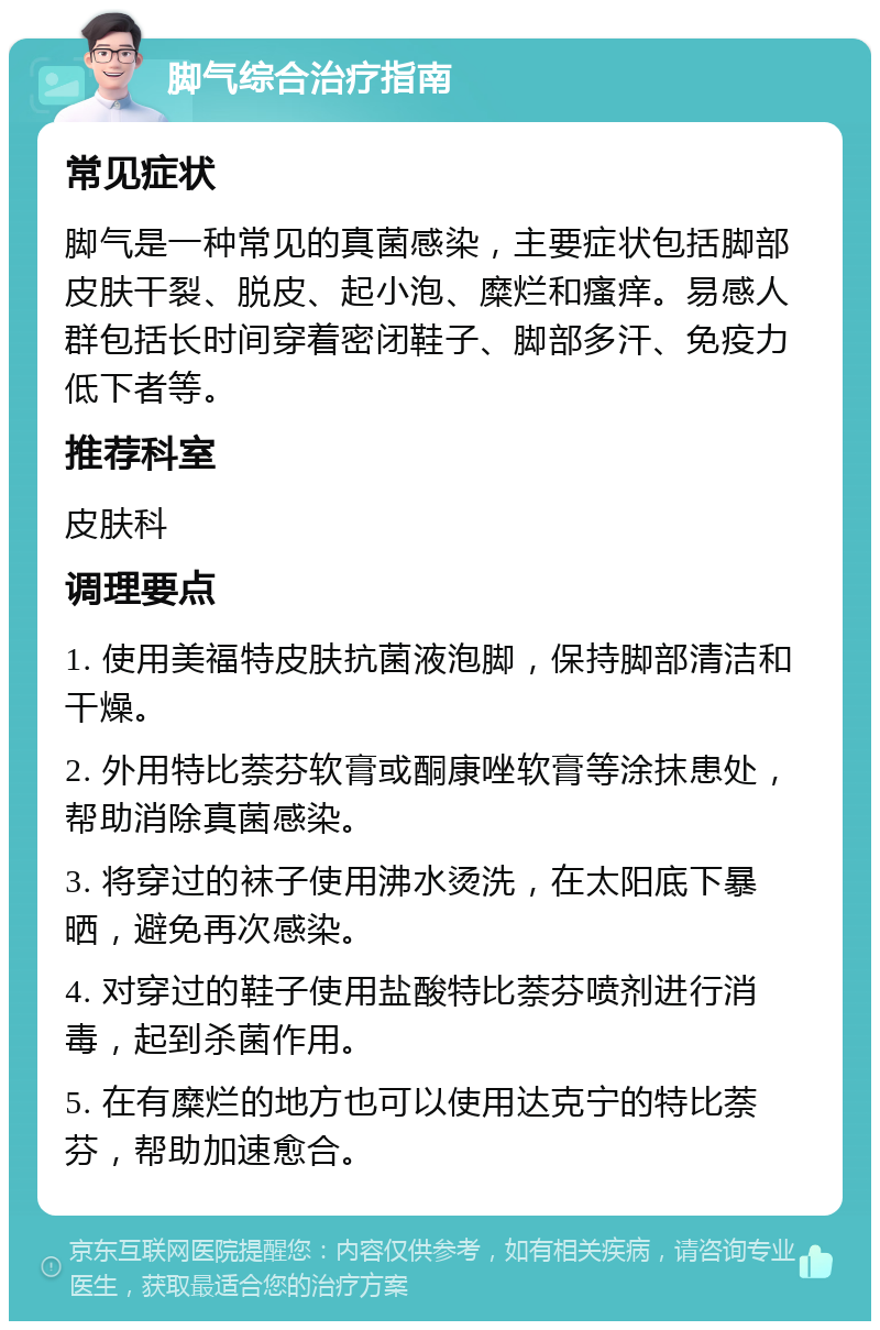 脚气综合治疗指南 常见症状 脚气是一种常见的真菌感染，主要症状包括脚部皮肤干裂、脱皮、起小泡、糜烂和瘙痒。易感人群包括长时间穿着密闭鞋子、脚部多汗、免疫力低下者等。 推荐科室 皮肤科 调理要点 1. 使用美福特皮肤抗菌液泡脚，保持脚部清洁和干燥。 2. 外用特比萘芬软膏或酮康唑软膏等涂抹患处，帮助消除真菌感染。 3. 将穿过的袜子使用沸水烫洗，在太阳底下暴晒，避免再次感染。 4. 对穿过的鞋子使用盐酸特比萘芬喷剂进行消毒，起到杀菌作用。 5. 在有糜烂的地方也可以使用达克宁的特比萘芬，帮助加速愈合。