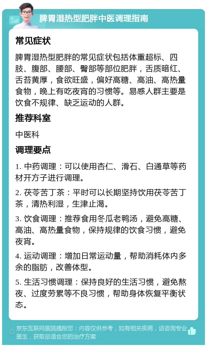 脾胃湿热型肥胖中医调理指南 常见症状 脾胃湿热型肥胖的常见症状包括体重超标、四肢、腹部、腰部、臀部等部位肥胖，舌质暗红、舌苔黄厚，食欲旺盛，偏好高糖、高油、高热量食物，晚上有吃夜宵的习惯等。易感人群主要是饮食不规律、缺乏运动的人群。 推荐科室 中医科 调理要点 1. 中药调理：可以使用杏仁、滑石、白通草等药材开方子进行调理。 2. 茯苓苦丁茶：平时可以长期坚持饮用茯苓苦丁茶，清热利湿，生津止渴。 3. 饮食调理：推荐食用冬瓜老鸭汤，避免高糖、高油、高热量食物，保持规律的饮食习惯，避免夜宵。 4. 运动调理：增加日常运动量，帮助消耗体内多余的脂肪，改善体型。 5. 生活习惯调理：保持良好的生活习惯，避免熬夜、过度劳累等不良习惯，帮助身体恢复平衡状态。