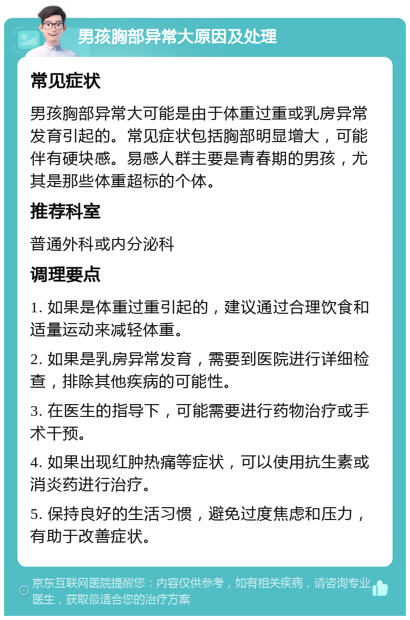 男孩胸部异常大原因及处理 常见症状 男孩胸部异常大可能是由于体重过重或乳房异常发育引起的。常见症状包括胸部明显增大，可能伴有硬块感。易感人群主要是青春期的男孩，尤其是那些体重超标的个体。 推荐科室 普通外科或内分泌科 调理要点 1. 如果是体重过重引起的，建议通过合理饮食和适量运动来减轻体重。 2. 如果是乳房异常发育，需要到医院进行详细检查，排除其他疾病的可能性。 3. 在医生的指导下，可能需要进行药物治疗或手术干预。 4. 如果出现红肿热痛等症状，可以使用抗生素或消炎药进行治疗。 5. 保持良好的生活习惯，避免过度焦虑和压力，有助于改善症状。