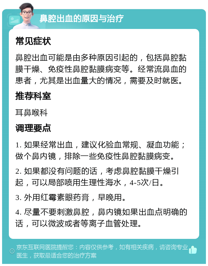 鼻腔出血的原因与治疗 常见症状 鼻腔出血可能是由多种原因引起的，包括鼻腔黏膜干燥、免疫性鼻腔黏膜病变等。经常流鼻血的患者，尤其是出血量大的情况，需要及时就医。 推荐科室 耳鼻喉科 调理要点 1. 如果经常出血，建议化验血常规、凝血功能；做个鼻内镜，排除一些免疫性鼻腔黏膜病变。 2. 如果都没有问题的话，考虑鼻腔黏膜干燥引起，可以局部喷用生理性海水，4-5次/日。 3. 外用红霉素眼药膏，早晚用。 4. 尽量不要刺激鼻腔，鼻内镜如果出血点明确的话，可以微波或者等离子血管处理。