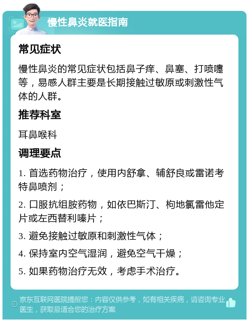 慢性鼻炎就医指南 常见症状 慢性鼻炎的常见症状包括鼻子痒、鼻塞、打喷嚏等，易感人群主要是长期接触过敏原或刺激性气体的人群。 推荐科室 耳鼻喉科 调理要点 1. 首选药物治疗，使用内舒拿、辅舒良或雷诺考特鼻喷剂； 2. 口服抗组胺药物，如依巴斯汀、枸地氯雷他定片或左西替利嗪片； 3. 避免接触过敏原和刺激性气体； 4. 保持室内空气湿润，避免空气干燥； 5. 如果药物治疗无效，考虑手术治疗。