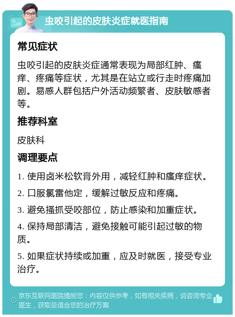 虫咬引起的皮肤炎症就医指南 常见症状 虫咬引起的皮肤炎症通常表现为局部红肿、瘙痒、疼痛等症状，尤其是在站立或行走时疼痛加剧。易感人群包括户外活动频繁者、皮肤敏感者等。 推荐科室 皮肤科 调理要点 1. 使用卤米松软膏外用，减轻红肿和瘙痒症状。 2. 口服氯雷他定，缓解过敏反应和疼痛。 3. 避免搔抓受咬部位，防止感染和加重症状。 4. 保持局部清洁，避免接触可能引起过敏的物质。 5. 如果症状持续或加重，应及时就医，接受专业治疗。