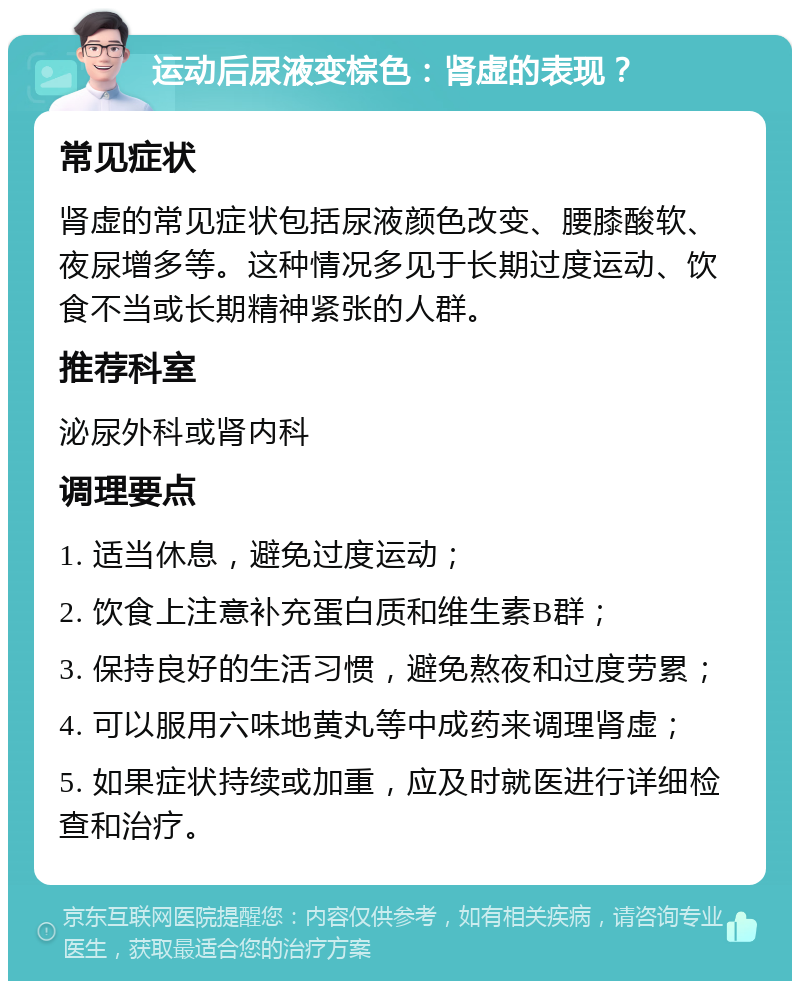 运动后尿液变棕色：肾虚的表现？ 常见症状 肾虚的常见症状包括尿液颜色改变、腰膝酸软、夜尿增多等。这种情况多见于长期过度运动、饮食不当或长期精神紧张的人群。 推荐科室 泌尿外科或肾内科 调理要点 1. 适当休息，避免过度运动； 2. 饮食上注意补充蛋白质和维生素B群； 3. 保持良好的生活习惯，避免熬夜和过度劳累； 4. 可以服用六味地黄丸等中成药来调理肾虚； 5. 如果症状持续或加重，应及时就医进行详细检查和治疗。