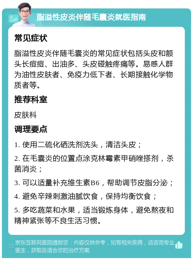 脂溢性皮炎伴随毛囊炎就医指南 常见症状 脂溢性皮炎伴随毛囊炎的常见症状包括头皮和额头长痘痘、出油多、头皮碰触疼痛等。易感人群为油性皮肤者、免疫力低下者、长期接触化学物质者等。 推荐科室 皮肤科 调理要点 1. 使用二硫化硒洗剂洗头，清洁头皮； 2. 在毛囊炎的位置点涂克林霉素甲硝唑搽剂，杀菌消炎； 3. 可以适量补充维生素B6，帮助调节皮脂分泌； 4. 避免辛辣刺激油腻饮食，保持均衡饮食； 5. 多吃蔬菜和水果，适当锻炼身体，避免熬夜和精神紧张等不良生活习惯。