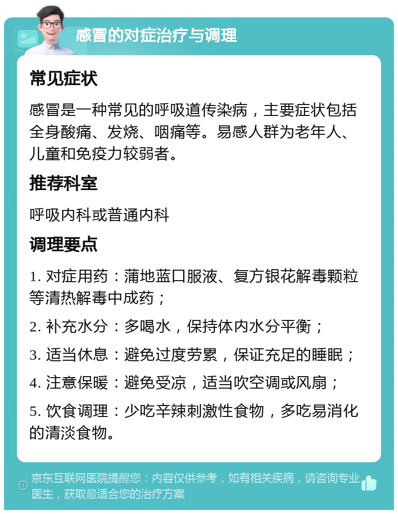 感冒的对症治疗与调理 常见症状 感冒是一种常见的呼吸道传染病，主要症状包括全身酸痛、发烧、咽痛等。易感人群为老年人、儿童和免疫力较弱者。 推荐科室 呼吸内科或普通内科 调理要点 1. 对症用药：蒲地蓝口服液、复方银花解毒颗粒等清热解毒中成药； 2. 补充水分：多喝水，保持体内水分平衡； 3. 适当休息：避免过度劳累，保证充足的睡眠； 4. 注意保暖：避免受凉，适当吹空调或风扇； 5. 饮食调理：少吃辛辣刺激性食物，多吃易消化的清淡食物。