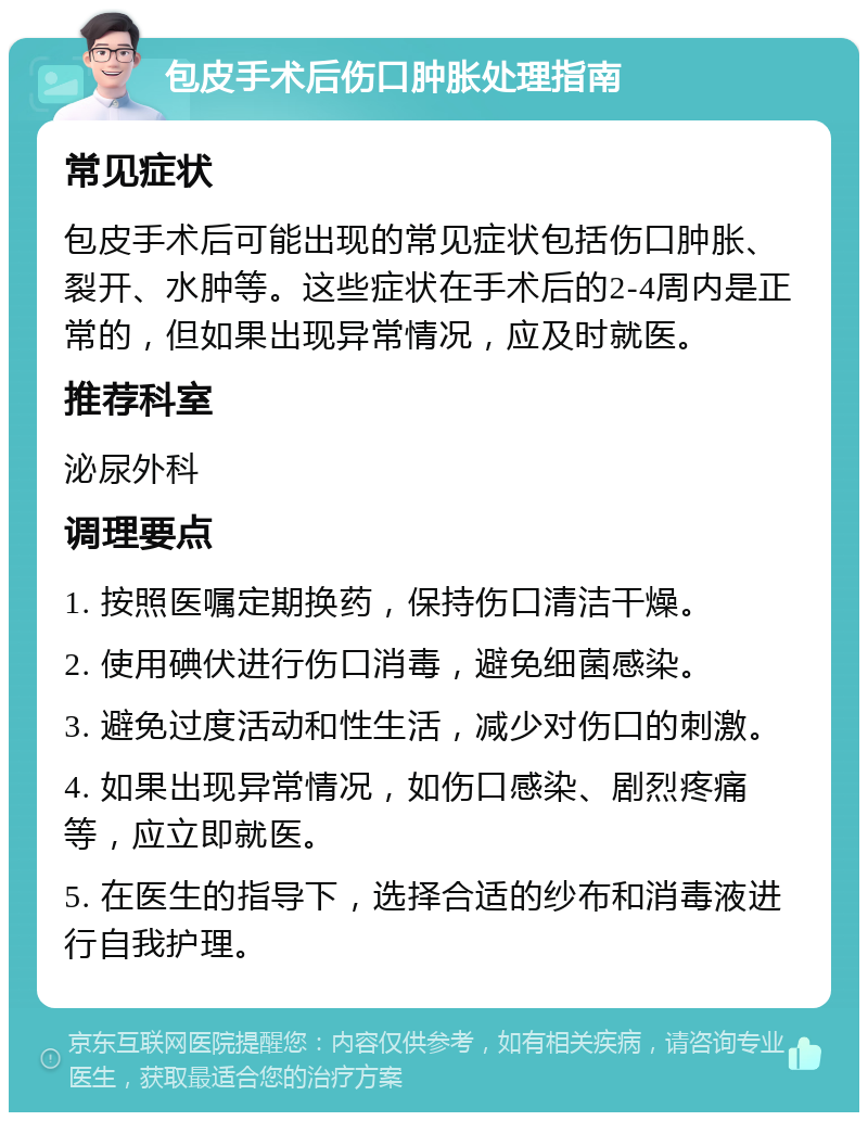 包皮手术后伤口肿胀处理指南 常见症状 包皮手术后可能出现的常见症状包括伤口肿胀、裂开、水肿等。这些症状在手术后的2-4周内是正常的，但如果出现异常情况，应及时就医。 推荐科室 泌尿外科 调理要点 1. 按照医嘱定期换药，保持伤口清洁干燥。 2. 使用碘伏进行伤口消毒，避免细菌感染。 3. 避免过度活动和性生活，减少对伤口的刺激。 4. 如果出现异常情况，如伤口感染、剧烈疼痛等，应立即就医。 5. 在医生的指导下，选择合适的纱布和消毒液进行自我护理。