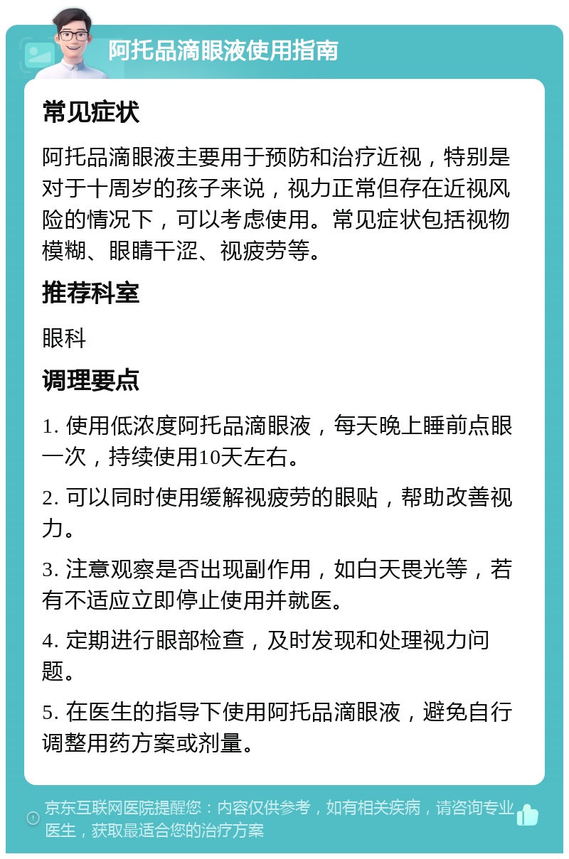 阿托品滴眼液使用指南 常见症状 阿托品滴眼液主要用于预防和治疗近视，特别是对于十周岁的孩子来说，视力正常但存在近视风险的情况下，可以考虑使用。常见症状包括视物模糊、眼睛干涩、视疲劳等。 推荐科室 眼科 调理要点 1. 使用低浓度阿托品滴眼液，每天晚上睡前点眼一次，持续使用10天左右。 2. 可以同时使用缓解视疲劳的眼贴，帮助改善视力。 3. 注意观察是否出现副作用，如白天畏光等，若有不适应立即停止使用并就医。 4. 定期进行眼部检查，及时发现和处理视力问题。 5. 在医生的指导下使用阿托品滴眼液，避免自行调整用药方案或剂量。