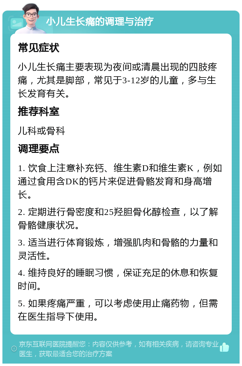 小儿生长痛的调理与治疗 常见症状 小儿生长痛主要表现为夜间或清晨出现的四肢疼痛，尤其是脚部，常见于3-12岁的儿童，多与生长发育有关。 推荐科室 儿科或骨科 调理要点 1. 饮食上注意补充钙、维生素D和维生素K，例如通过食用含DK的钙片来促进骨骼发育和身高增长。 2. 定期进行骨密度和25羟胆骨化醇检查，以了解骨骼健康状况。 3. 适当进行体育锻炼，增强肌肉和骨骼的力量和灵活性。 4. 维持良好的睡眠习惯，保证充足的休息和恢复时间。 5. 如果疼痛严重，可以考虑使用止痛药物，但需在医生指导下使用。