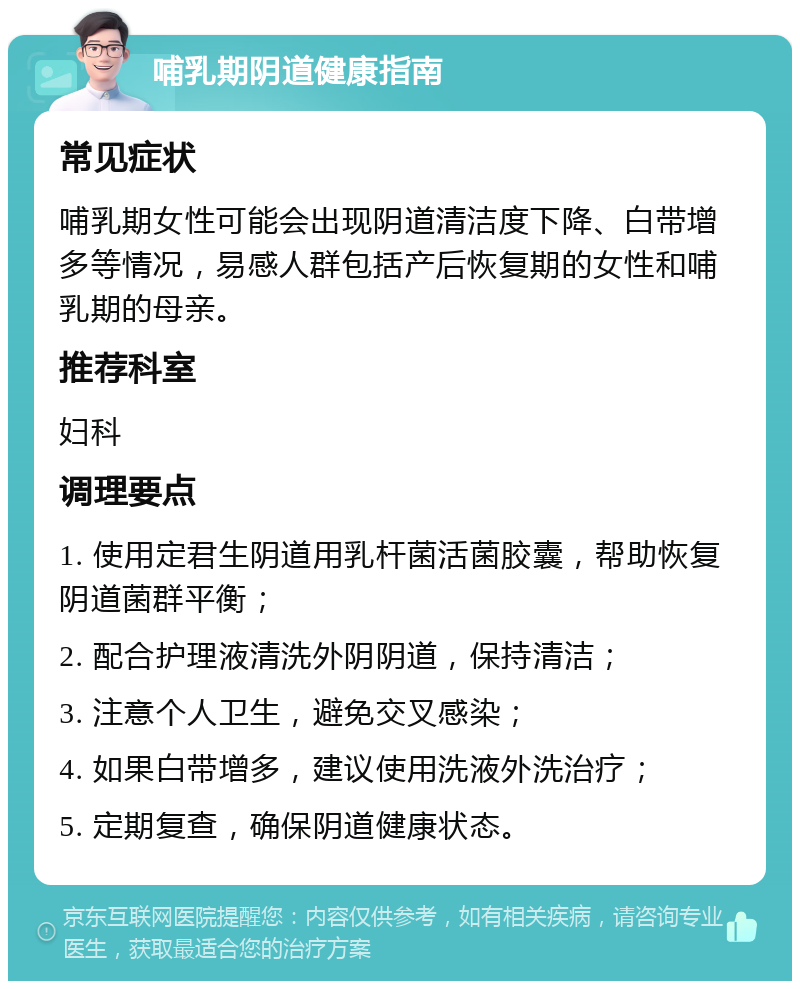 哺乳期阴道健康指南 常见症状 哺乳期女性可能会出现阴道清洁度下降、白带增多等情况，易感人群包括产后恢复期的女性和哺乳期的母亲。 推荐科室 妇科 调理要点 1. 使用定君生阴道用乳杆菌活菌胶囊，帮助恢复阴道菌群平衡； 2. 配合护理液清洗外阴阴道，保持清洁； 3. 注意个人卫生，避免交叉感染； 4. 如果白带增多，建议使用洗液外洗治疗； 5. 定期复查，确保阴道健康状态。