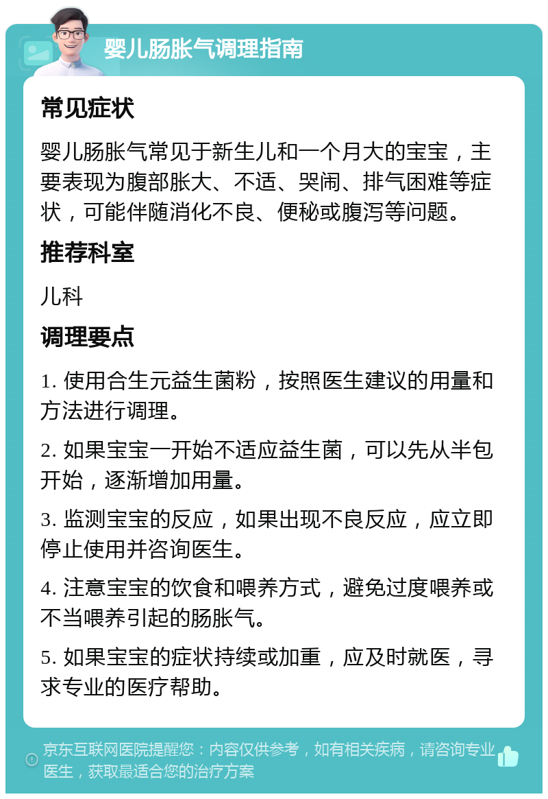 婴儿肠胀气调理指南 常见症状 婴儿肠胀气常见于新生儿和一个月大的宝宝，主要表现为腹部胀大、不适、哭闹、排气困难等症状，可能伴随消化不良、便秘或腹泻等问题。 推荐科室 儿科 调理要点 1. 使用合生元益生菌粉，按照医生建议的用量和方法进行调理。 2. 如果宝宝一开始不适应益生菌，可以先从半包开始，逐渐增加用量。 3. 监测宝宝的反应，如果出现不良反应，应立即停止使用并咨询医生。 4. 注意宝宝的饮食和喂养方式，避免过度喂养或不当喂养引起的肠胀气。 5. 如果宝宝的症状持续或加重，应及时就医，寻求专业的医疗帮助。