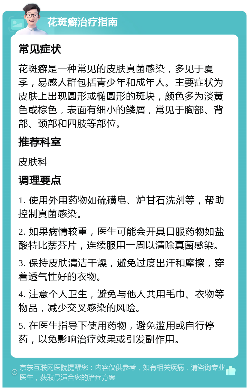 花斑癣治疗指南 常见症状 花斑癣是一种常见的皮肤真菌感染，多见于夏季，易感人群包括青少年和成年人。主要症状为皮肤上出现圆形或椭圆形的斑块，颜色多为淡黄色或棕色，表面有细小的鳞屑，常见于胸部、背部、颈部和四肢等部位。 推荐科室 皮肤科 调理要点 1. 使用外用药物如硫磺皂、炉甘石洗剂等，帮助控制真菌感染。 2. 如果病情较重，医生可能会开具口服药物如盐酸特比萘芬片，连续服用一周以清除真菌感染。 3. 保持皮肤清洁干燥，避免过度出汗和摩擦，穿着透气性好的衣物。 4. 注意个人卫生，避免与他人共用毛巾、衣物等物品，减少交叉感染的风险。 5. 在医生指导下使用药物，避免滥用或自行停药，以免影响治疗效果或引发副作用。