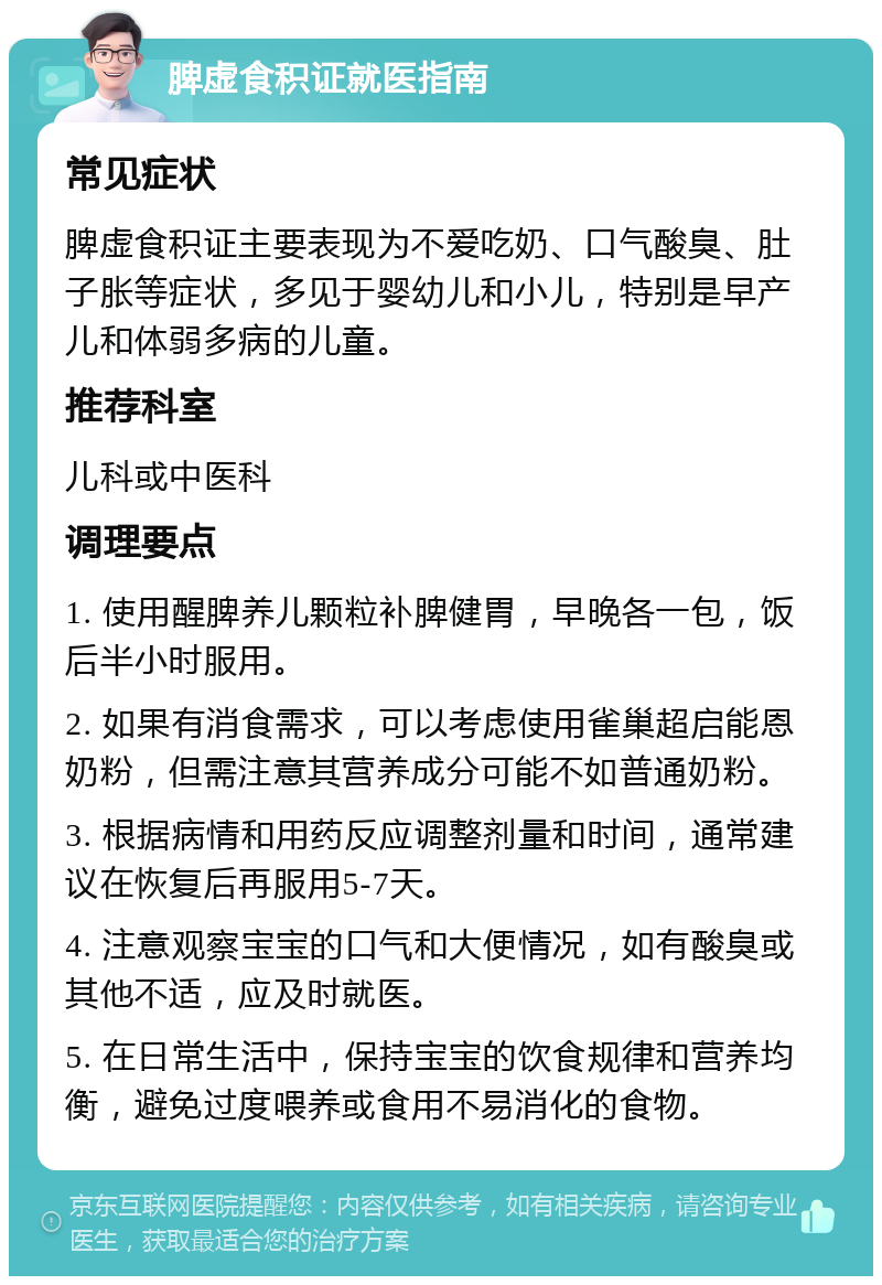 脾虚食积证就医指南 常见症状 脾虚食积证主要表现为不爱吃奶、口气酸臭、肚子胀等症状，多见于婴幼儿和小儿，特别是早产儿和体弱多病的儿童。 推荐科室 儿科或中医科 调理要点 1. 使用醒脾养儿颗粒补脾健胃，早晚各一包，饭后半小时服用。 2. 如果有消食需求，可以考虑使用雀巢超启能恩奶粉，但需注意其营养成分可能不如普通奶粉。 3. 根据病情和用药反应调整剂量和时间，通常建议在恢复后再服用5-7天。 4. 注意观察宝宝的口气和大便情况，如有酸臭或其他不适，应及时就医。 5. 在日常生活中，保持宝宝的饮食规律和营养均衡，避免过度喂养或食用不易消化的食物。