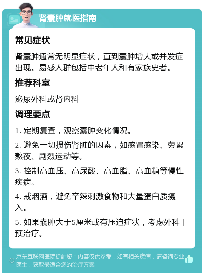 肾囊肿就医指南 常见症状 肾囊肿通常无明显症状，直到囊肿增大或并发症出现。易感人群包括中老年人和有家族史者。 推荐科室 泌尿外科或肾内科 调理要点 1. 定期复查，观察囊肿变化情况。 2. 避免一切损伤肾脏的因素，如感冒感染、劳累熬夜、剧烈运动等。 3. 控制高血压、高尿酸、高血脂、高血糖等慢性疾病。 4. 戒烟酒，避免辛辣刺激食物和大量蛋白质摄入。 5. 如果囊肿大于5厘米或有压迫症状，考虑外科干预治疗。