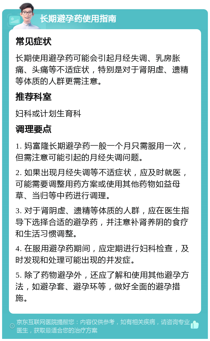 长期避孕药使用指南 常见症状 长期使用避孕药可能会引起月经失调、乳房胀痛、头痛等不适症状，特别是对于肾阴虚、遗精等体质的人群更需注意。 推荐科室 妇科或计划生育科 调理要点 1. 妈富隆长期避孕药一般一个月只需服用一次，但需注意可能引起的月经失调问题。 2. 如果出现月经失调等不适症状，应及时就医，可能需要调整用药方案或使用其他药物如益母草、当归等中药进行调理。 3. 对于肾阴虚、遗精等体质的人群，应在医生指导下选择合适的避孕药，并注意补肾养阴的食疗和生活习惯调整。 4. 在服用避孕药期间，应定期进行妇科检查，及时发现和处理可能出现的并发症。 5. 除了药物避孕外，还应了解和使用其他避孕方法，如避孕套、避孕环等，做好全面的避孕措施。