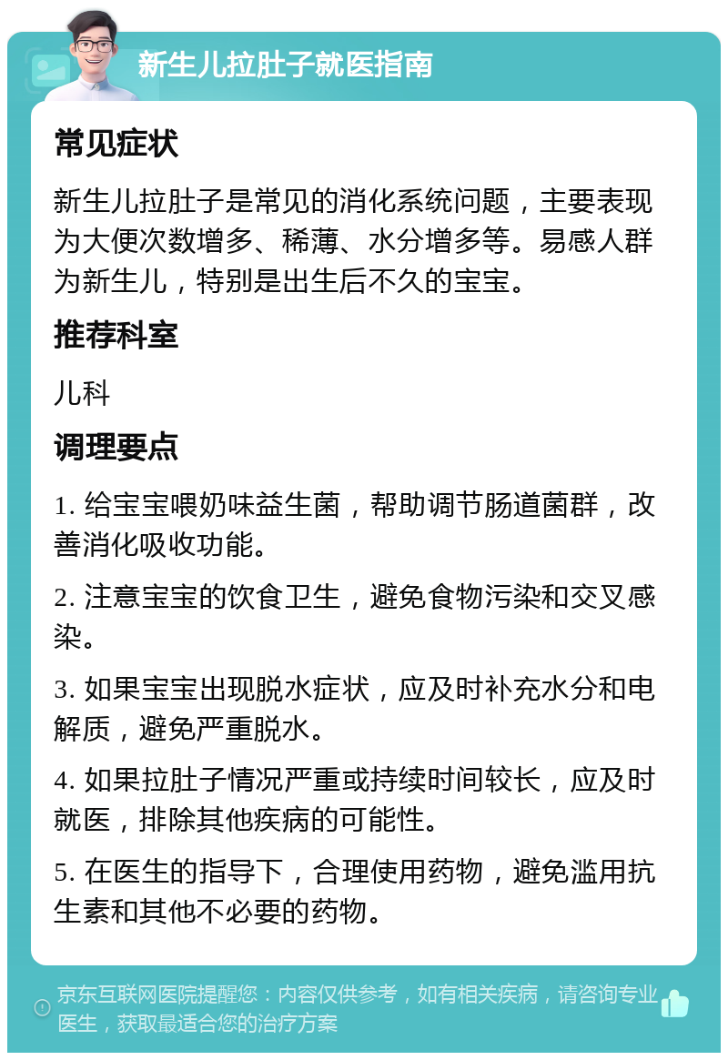 新生儿拉肚子就医指南 常见症状 新生儿拉肚子是常见的消化系统问题，主要表现为大便次数增多、稀薄、水分增多等。易感人群为新生儿，特别是出生后不久的宝宝。 推荐科室 儿科 调理要点 1. 给宝宝喂奶味益生菌，帮助调节肠道菌群，改善消化吸收功能。 2. 注意宝宝的饮食卫生，避免食物污染和交叉感染。 3. 如果宝宝出现脱水症状，应及时补充水分和电解质，避免严重脱水。 4. 如果拉肚子情况严重或持续时间较长，应及时就医，排除其他疾病的可能性。 5. 在医生的指导下，合理使用药物，避免滥用抗生素和其他不必要的药物。