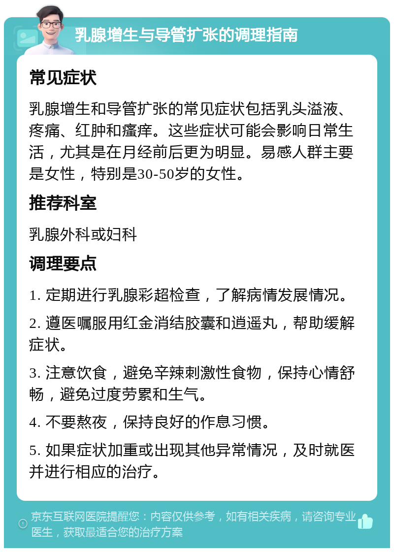 乳腺增生与导管扩张的调理指南 常见症状 乳腺增生和导管扩张的常见症状包括乳头溢液、疼痛、红肿和瘙痒。这些症状可能会影响日常生活，尤其是在月经前后更为明显。易感人群主要是女性，特别是30-50岁的女性。 推荐科室 乳腺外科或妇科 调理要点 1. 定期进行乳腺彩超检查，了解病情发展情况。 2. 遵医嘱服用红金消结胶囊和逍遥丸，帮助缓解症状。 3. 注意饮食，避免辛辣刺激性食物，保持心情舒畅，避免过度劳累和生气。 4. 不要熬夜，保持良好的作息习惯。 5. 如果症状加重或出现其他异常情况，及时就医并进行相应的治疗。