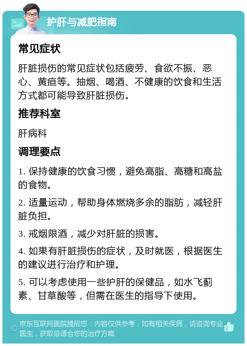 护肝与减肥指南 常见症状 肝脏损伤的常见症状包括疲劳、食欲不振、恶心、黄疸等。抽烟、喝酒、不健康的饮食和生活方式都可能导致肝脏损伤。 推荐科室 肝病科 调理要点 1. 保持健康的饮食习惯，避免高脂、高糖和高盐的食物。 2. 适量运动，帮助身体燃烧多余的脂肪，减轻肝脏负担。 3. 戒烟限酒，减少对肝脏的损害。 4. 如果有肝脏损伤的症状，及时就医，根据医生的建议进行治疗和护理。 5. 可以考虑使用一些护肝的保健品，如水飞蓟素、甘草酸等，但需在医生的指导下使用。