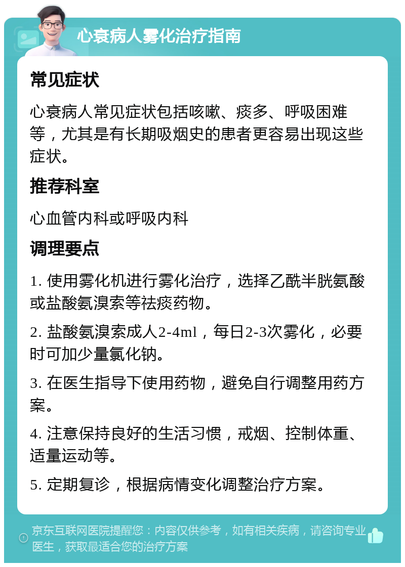 心衰病人雾化治疗指南 常见症状 心衰病人常见症状包括咳嗽、痰多、呼吸困难等，尤其是有长期吸烟史的患者更容易出现这些症状。 推荐科室 心血管内科或呼吸内科 调理要点 1. 使用雾化机进行雾化治疗，选择乙酰半胱氨酸或盐酸氨溴索等祛痰药物。 2. 盐酸氨溴索成人2-4ml，每日2-3次雾化，必要时可加少量氯化钠。 3. 在医生指导下使用药物，避免自行调整用药方案。 4. 注意保持良好的生活习惯，戒烟、控制体重、适量运动等。 5. 定期复诊，根据病情变化调整治疗方案。