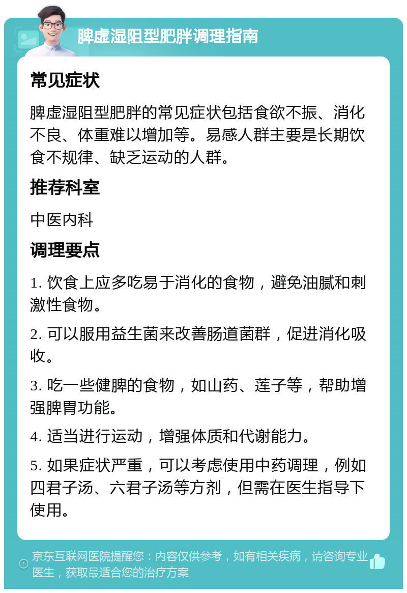 脾虚湿阻型肥胖调理指南 常见症状 脾虚湿阻型肥胖的常见症状包括食欲不振、消化不良、体重难以增加等。易感人群主要是长期饮食不规律、缺乏运动的人群。 推荐科室 中医内科 调理要点 1. 饮食上应多吃易于消化的食物，避免油腻和刺激性食物。 2. 可以服用益生菌来改善肠道菌群，促进消化吸收。 3. 吃一些健脾的食物，如山药、莲子等，帮助增强脾胃功能。 4. 适当进行运动，增强体质和代谢能力。 5. 如果症状严重，可以考虑使用中药调理，例如四君子汤、六君子汤等方剂，但需在医生指导下使用。