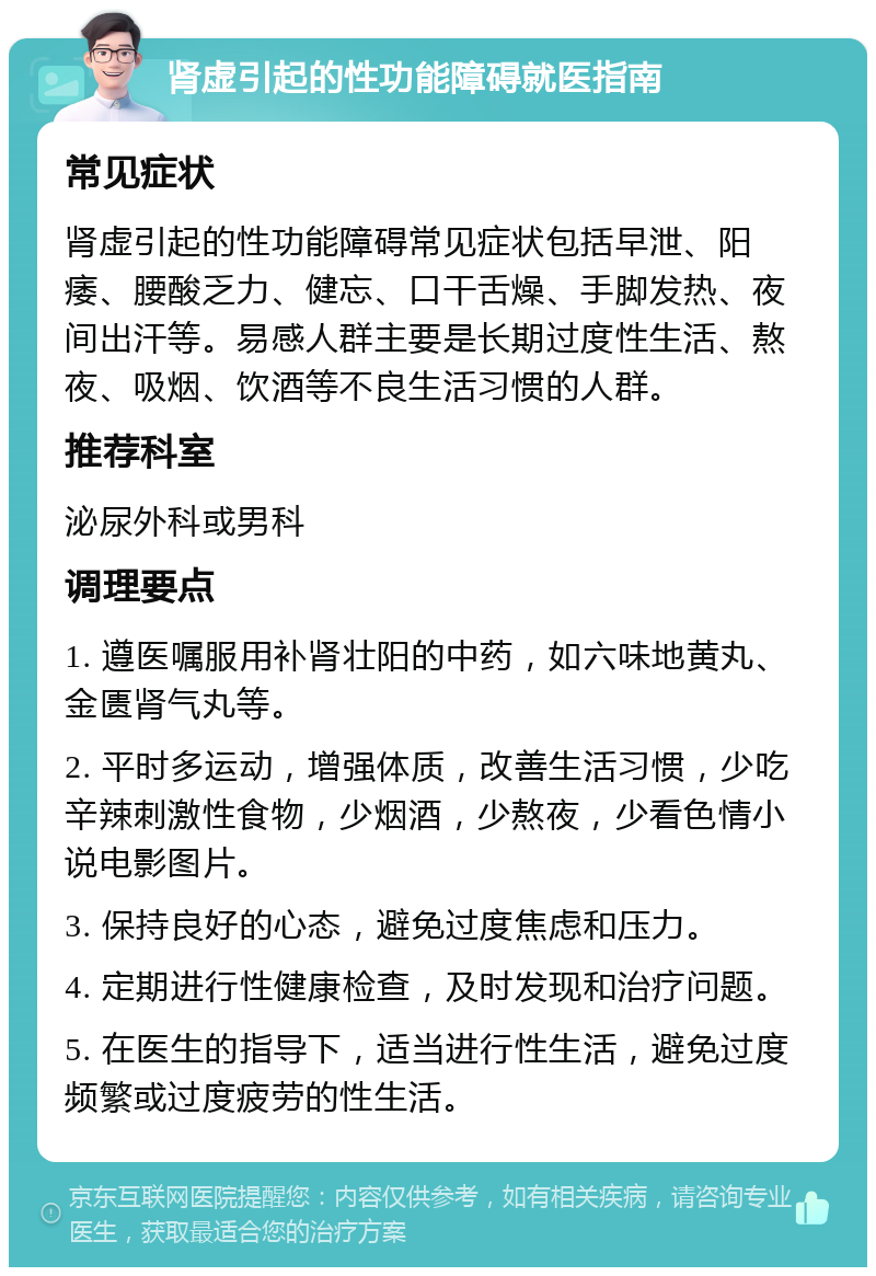 肾虚引起的性功能障碍就医指南 常见症状 肾虚引起的性功能障碍常见症状包括早泄、阳痿、腰酸乏力、健忘、口干舌燥、手脚发热、夜间出汗等。易感人群主要是长期过度性生活、熬夜、吸烟、饮酒等不良生活习惯的人群。 推荐科室 泌尿外科或男科 调理要点 1. 遵医嘱服用补肾壮阳的中药，如六味地黄丸、金匮肾气丸等。 2. 平时多运动，增强体质，改善生活习惯，少吃辛辣刺激性食物，少烟酒，少熬夜，少看色情小说电影图片。 3. 保持良好的心态，避免过度焦虑和压力。 4. 定期进行性健康检查，及时发现和治疗问题。 5. 在医生的指导下，适当进行性生活，避免过度频繁或过度疲劳的性生活。