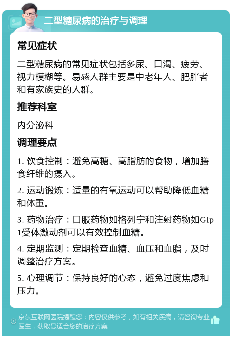 二型糖尿病的治疗与调理 常见症状 二型糖尿病的常见症状包括多尿、口渴、疲劳、视力模糊等。易感人群主要是中老年人、肥胖者和有家族史的人群。 推荐科室 内分泌科 调理要点 1. 饮食控制：避免高糖、高脂肪的食物，增加膳食纤维的摄入。 2. 运动锻炼：适量的有氧运动可以帮助降低血糖和体重。 3. 药物治疗：口服药物如格列宁和注射药物如Glp1受体激动剂可以有效控制血糖。 4. 定期监测：定期检查血糖、血压和血脂，及时调整治疗方案。 5. 心理调节：保持良好的心态，避免过度焦虑和压力。