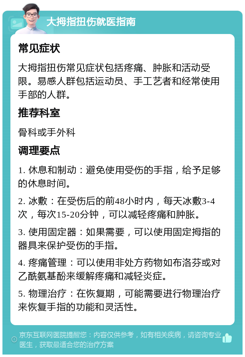 大拇指扭伤就医指南 常见症状 大拇指扭伤常见症状包括疼痛、肿胀和活动受限。易感人群包括运动员、手工艺者和经常使用手部的人群。 推荐科室 骨科或手外科 调理要点 1. 休息和制动：避免使用受伤的手指，给予足够的休息时间。 2. 冰敷：在受伤后的前48小时内，每天冰敷3-4次，每次15-20分钟，可以减轻疼痛和肿胀。 3. 使用固定器：如果需要，可以使用固定拇指的器具来保护受伤的手指。 4. 疼痛管理：可以使用非处方药物如布洛芬或对乙酰氨基酚来缓解疼痛和减轻炎症。 5. 物理治疗：在恢复期，可能需要进行物理治疗来恢复手指的功能和灵活性。