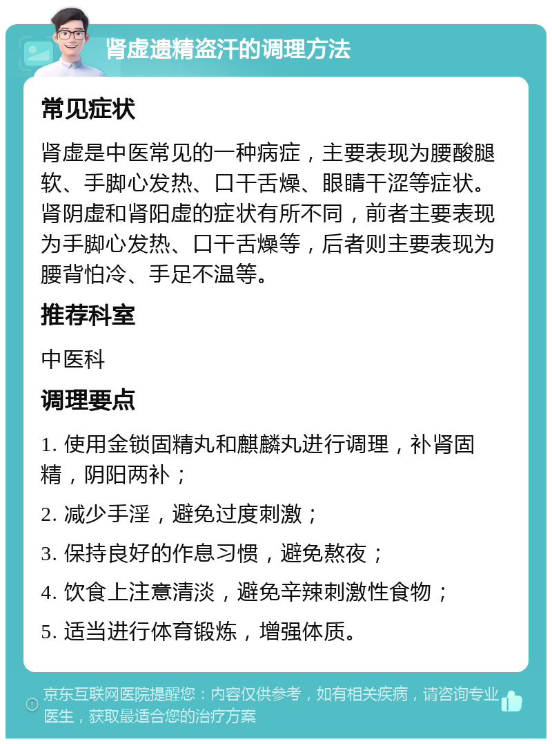 肾虚遗精盗汗的调理方法 常见症状 肾虚是中医常见的一种病症，主要表现为腰酸腿软、手脚心发热、口干舌燥、眼睛干涩等症状。肾阴虚和肾阳虚的症状有所不同，前者主要表现为手脚心发热、口干舌燥等，后者则主要表现为腰背怕冷、手足不温等。 推荐科室 中医科 调理要点 1. 使用金锁固精丸和麒麟丸进行调理，补肾固精，阴阳两补； 2. 减少手淫，避免过度刺激； 3. 保持良好的作息习惯，避免熬夜； 4. 饮食上注意清淡，避免辛辣刺激性食物； 5. 适当进行体育锻炼，增强体质。