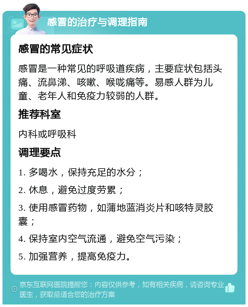 感冒的治疗与调理指南 感冒的常见症状 感冒是一种常见的呼吸道疾病，主要症状包括头痛、流鼻涕、咳嗽、喉咙痛等。易感人群为儿童、老年人和免疫力较弱的人群。 推荐科室 内科或呼吸科 调理要点 1. 多喝水，保持充足的水分； 2. 休息，避免过度劳累； 3. 使用感冒药物，如蒲地蓝消炎片和咳特灵胶囊； 4. 保持室内空气流通，避免空气污染； 5. 加强营养，提高免疫力。