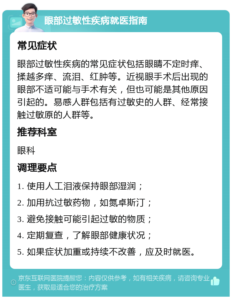 眼部过敏性疾病就医指南 常见症状 眼部过敏性疾病的常见症状包括眼睛不定时痒、揉越多痒、流泪、红肿等。近视眼手术后出现的眼部不适可能与手术有关，但也可能是其他原因引起的。易感人群包括有过敏史的人群、经常接触过敏原的人群等。 推荐科室 眼科 调理要点 1. 使用人工泪液保持眼部湿润； 2. 加用抗过敏药物，如氮卓斯汀； 3. 避免接触可能引起过敏的物质； 4. 定期复查，了解眼部健康状况； 5. 如果症状加重或持续不改善，应及时就医。