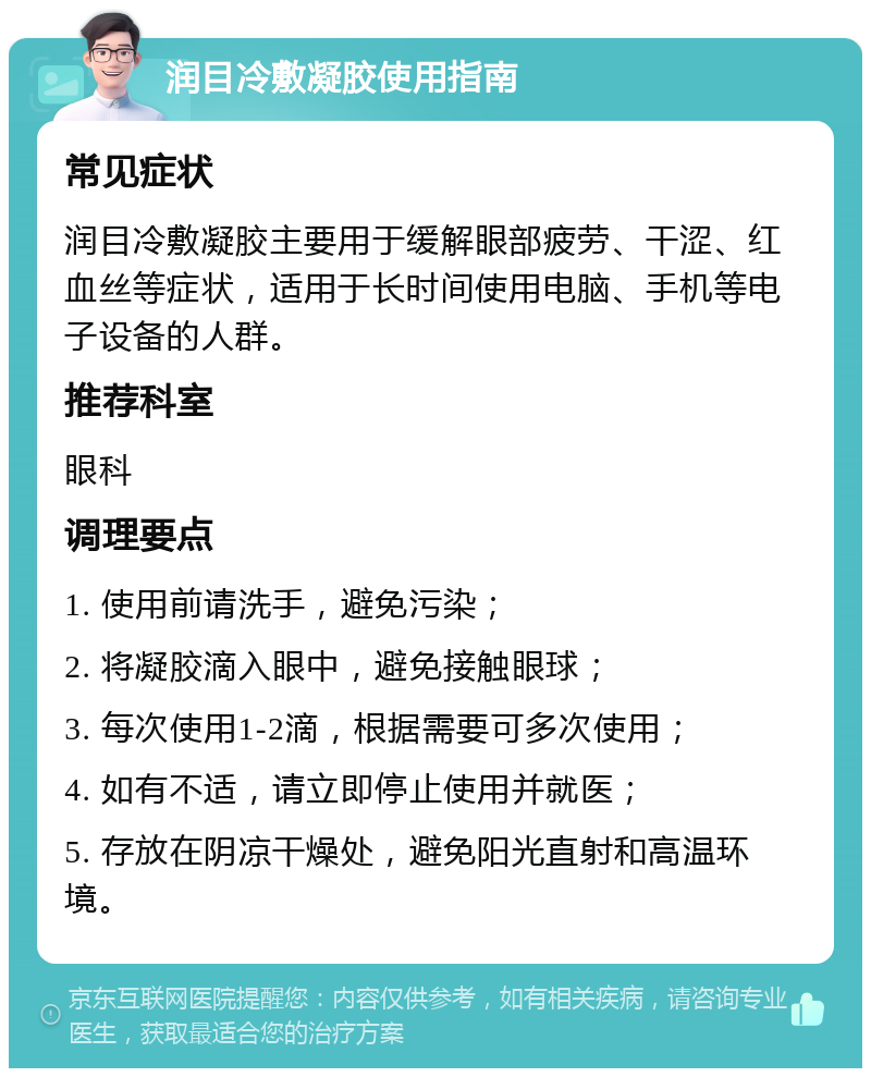 润目冷敷凝胶使用指南 常见症状 润目冷敷凝胶主要用于缓解眼部疲劳、干涩、红血丝等症状，适用于长时间使用电脑、手机等电子设备的人群。 推荐科室 眼科 调理要点 1. 使用前请洗手，避免污染； 2. 将凝胶滴入眼中，避免接触眼球； 3. 每次使用1-2滴，根据需要可多次使用； 4. 如有不适，请立即停止使用并就医； 5. 存放在阴凉干燥处，避免阳光直射和高温环境。