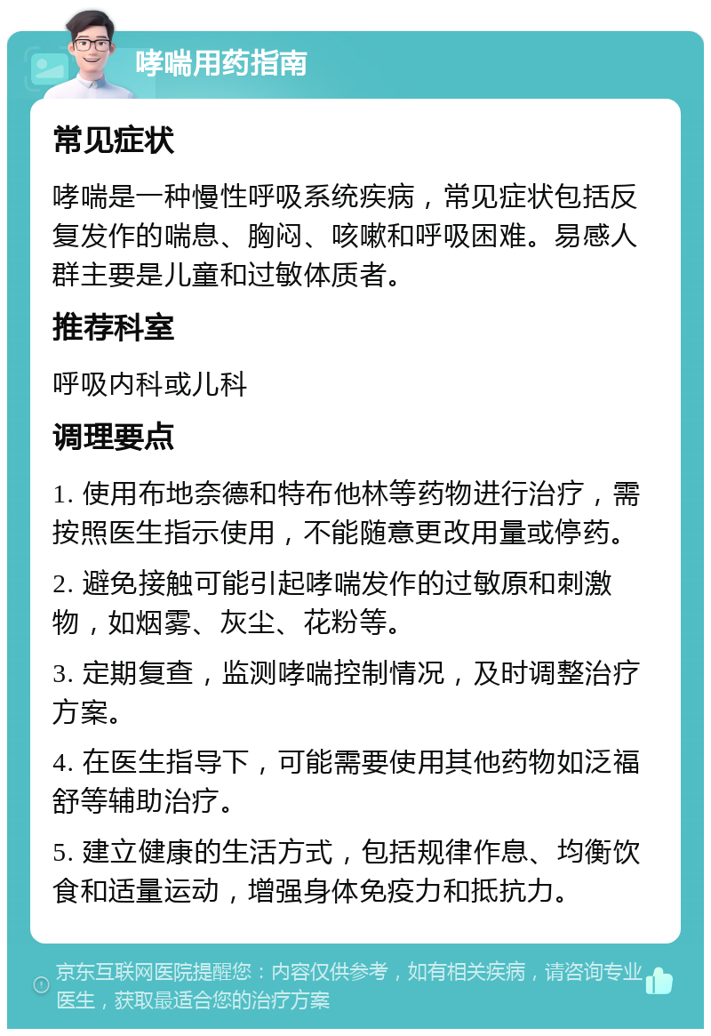 哮喘用药指南 常见症状 哮喘是一种慢性呼吸系统疾病，常见症状包括反复发作的喘息、胸闷、咳嗽和呼吸困难。易感人群主要是儿童和过敏体质者。 推荐科室 呼吸内科或儿科 调理要点 1. 使用布地奈德和特布他林等药物进行治疗，需按照医生指示使用，不能随意更改用量或停药。 2. 避免接触可能引起哮喘发作的过敏原和刺激物，如烟雾、灰尘、花粉等。 3. 定期复查，监测哮喘控制情况，及时调整治疗方案。 4. 在医生指导下，可能需要使用其他药物如泛福舒等辅助治疗。 5. 建立健康的生活方式，包括规律作息、均衡饮食和适量运动，增强身体免疫力和抵抗力。