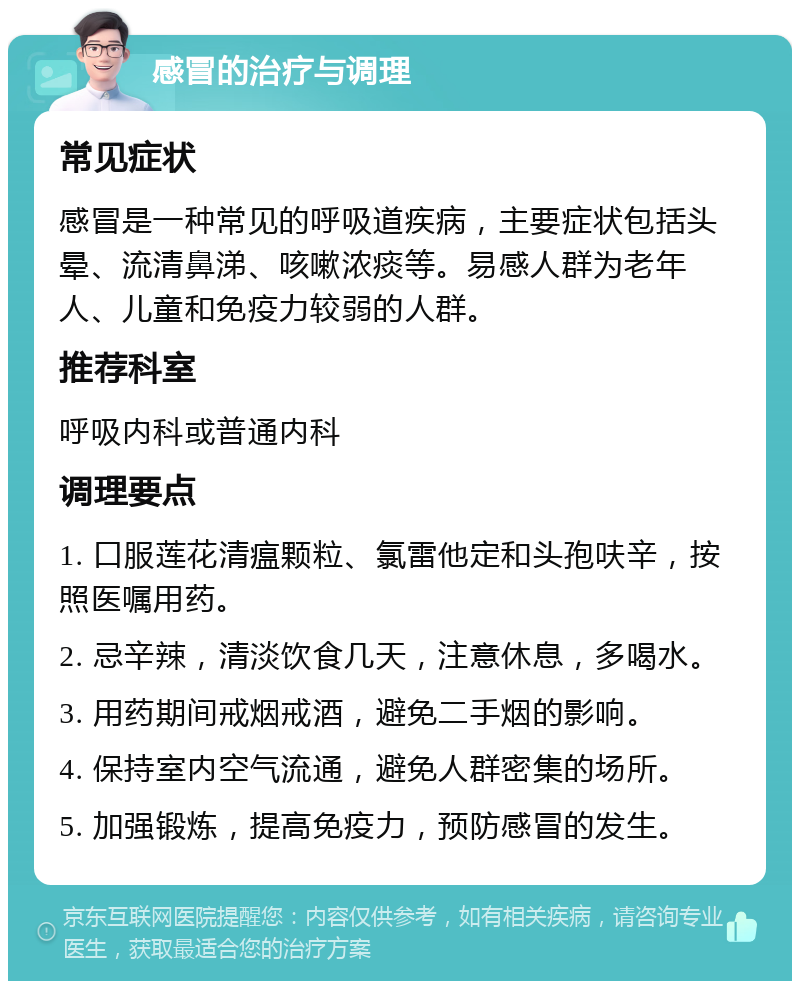 感冒的治疗与调理 常见症状 感冒是一种常见的呼吸道疾病，主要症状包括头晕、流清鼻涕、咳嗽浓痰等。易感人群为老年人、儿童和免疫力较弱的人群。 推荐科室 呼吸内科或普通内科 调理要点 1. 口服莲花清瘟颗粒、氯雷他定和头孢呋辛，按照医嘱用药。 2. 忌辛辣，清淡饮食几天，注意休息，多喝水。 3. 用药期间戒烟戒酒，避免二手烟的影响。 4. 保持室内空气流通，避免人群密集的场所。 5. 加强锻炼，提高免疫力，预防感冒的发生。