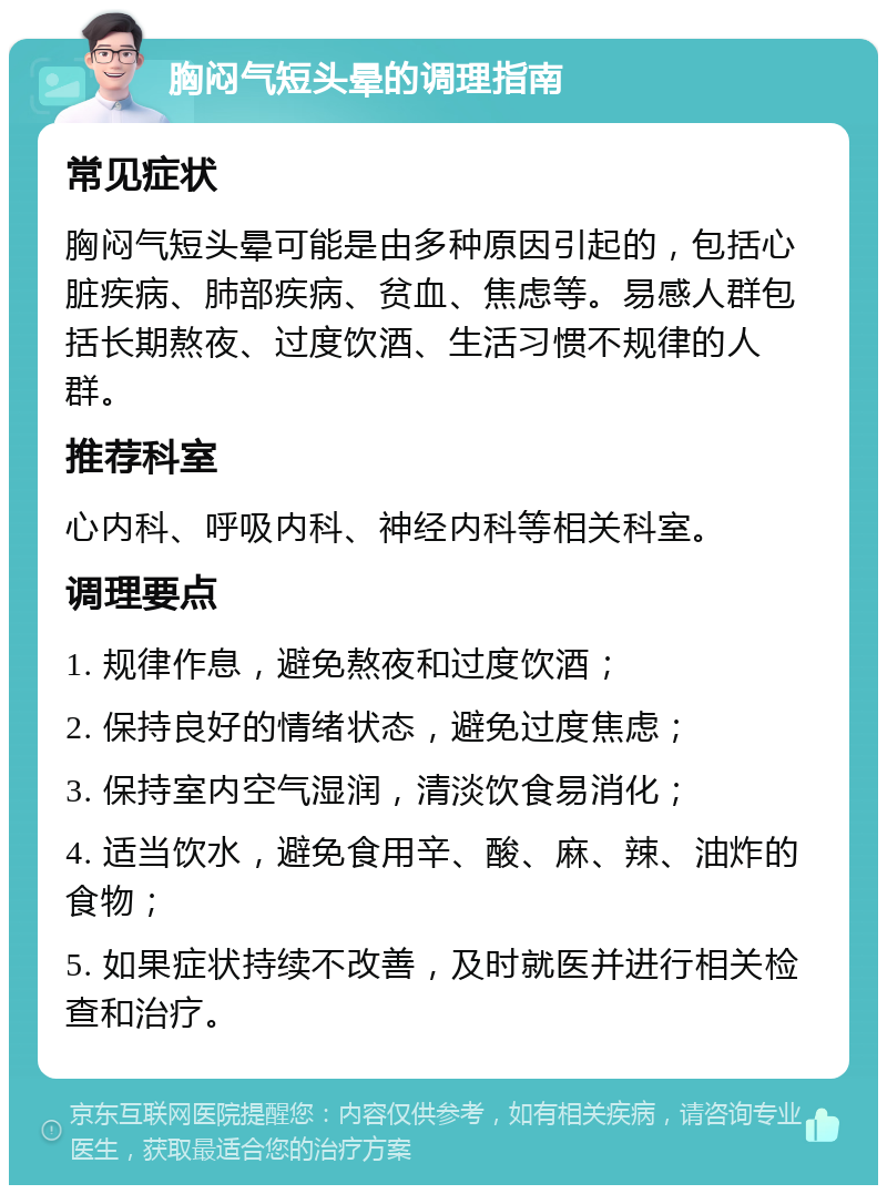 胸闷气短头晕的调理指南 常见症状 胸闷气短头晕可能是由多种原因引起的，包括心脏疾病、肺部疾病、贫血、焦虑等。易感人群包括长期熬夜、过度饮酒、生活习惯不规律的人群。 推荐科室 心内科、呼吸内科、神经内科等相关科室。 调理要点 1. 规律作息，避免熬夜和过度饮酒； 2. 保持良好的情绪状态，避免过度焦虑； 3. 保持室内空气湿润，清淡饮食易消化； 4. 适当饮水，避免食用辛、酸、麻、辣、油炸的食物； 5. 如果症状持续不改善，及时就医并进行相关检查和治疗。