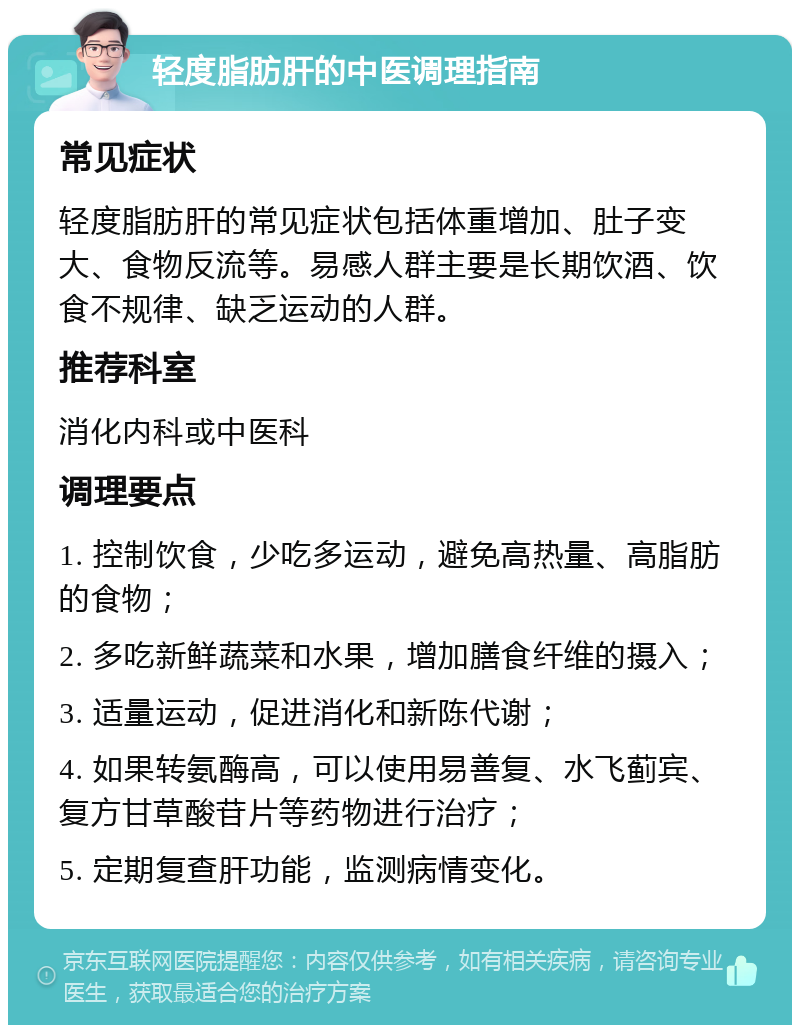 轻度脂肪肝的中医调理指南 常见症状 轻度脂肪肝的常见症状包括体重增加、肚子变大、食物反流等。易感人群主要是长期饮酒、饮食不规律、缺乏运动的人群。 推荐科室 消化内科或中医科 调理要点 1. 控制饮食，少吃多运动，避免高热量、高脂肪的食物； 2. 多吃新鲜蔬菜和水果，增加膳食纤维的摄入； 3. 适量运动，促进消化和新陈代谢； 4. 如果转氨酶高，可以使用易善复、水飞蓟宾、复方甘草酸苷片等药物进行治疗； 5. 定期复查肝功能，监测病情变化。