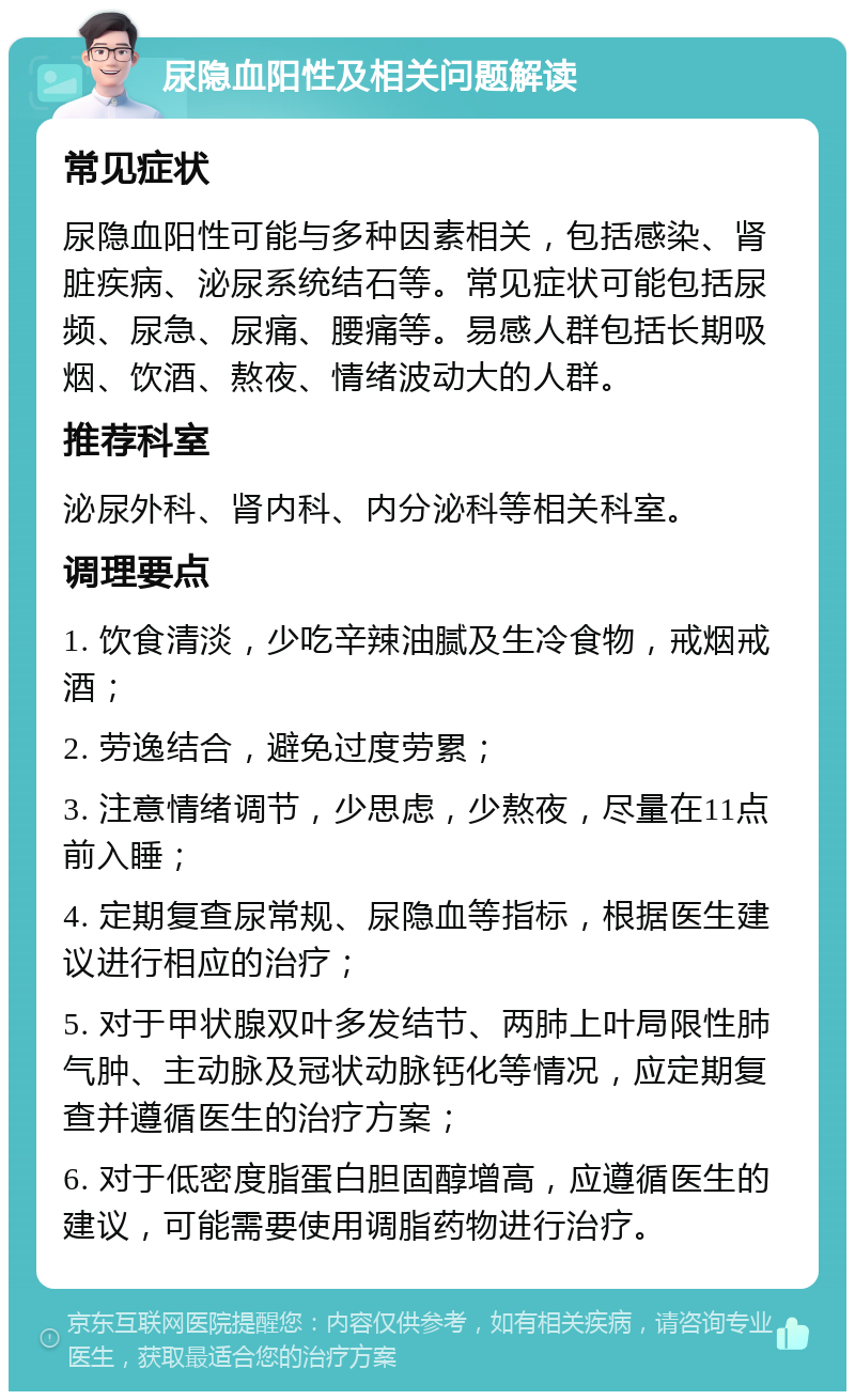 尿隐血阳性及相关问题解读 常见症状 尿隐血阳性可能与多种因素相关，包括感染、肾脏疾病、泌尿系统结石等。常见症状可能包括尿频、尿急、尿痛、腰痛等。易感人群包括长期吸烟、饮酒、熬夜、情绪波动大的人群。 推荐科室 泌尿外科、肾内科、内分泌科等相关科室。 调理要点 1. 饮食清淡，少吃辛辣油腻及生冷食物，戒烟戒酒； 2. 劳逸结合，避免过度劳累； 3. 注意情绪调节，少思虑，少熬夜，尽量在11点前入睡； 4. 定期复查尿常规、尿隐血等指标，根据医生建议进行相应的治疗； 5. 对于甲状腺双叶多发结节、两肺上叶局限性肺气肿、主动脉及冠状动脉钙化等情况，应定期复查并遵循医生的治疗方案； 6. 对于低密度脂蛋白胆固醇增高，应遵循医生的建议，可能需要使用调脂药物进行治疗。