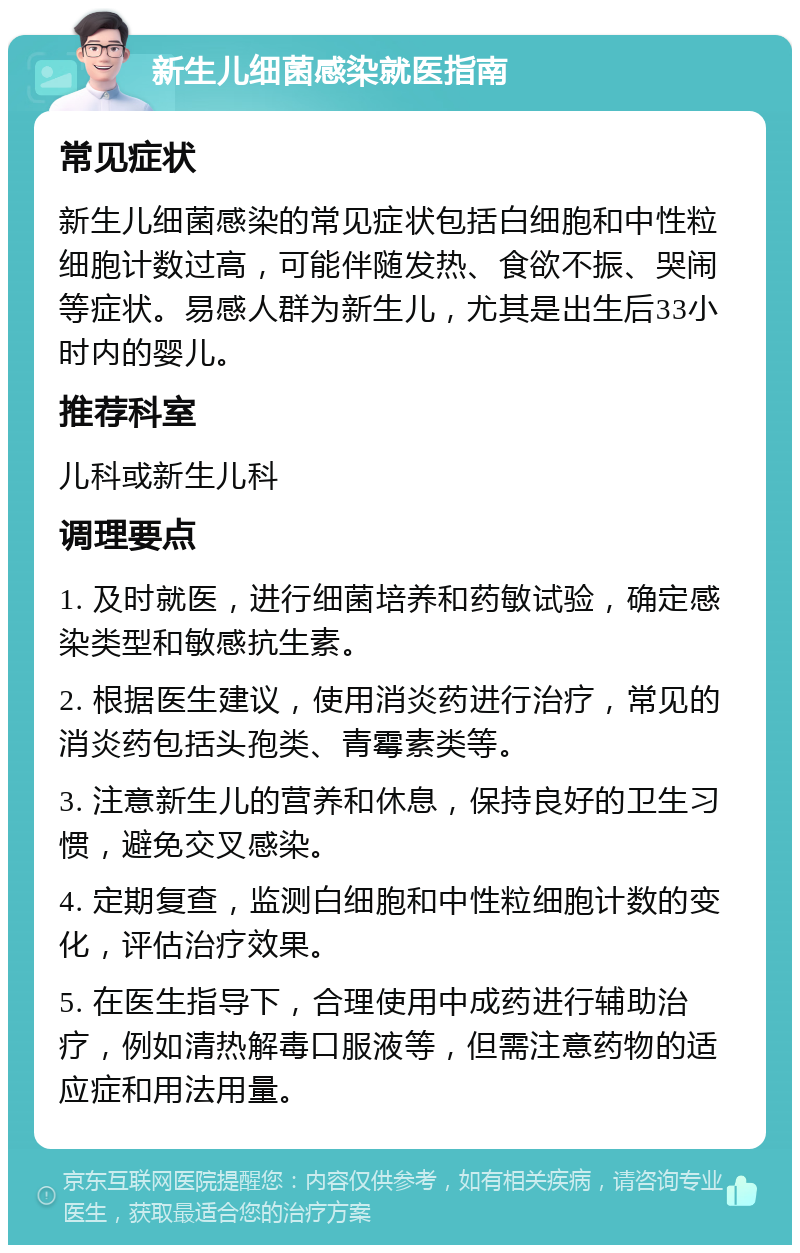 新生儿细菌感染就医指南 常见症状 新生儿细菌感染的常见症状包括白细胞和中性粒细胞计数过高，可能伴随发热、食欲不振、哭闹等症状。易感人群为新生儿，尤其是出生后33小时内的婴儿。 推荐科室 儿科或新生儿科 调理要点 1. 及时就医，进行细菌培养和药敏试验，确定感染类型和敏感抗生素。 2. 根据医生建议，使用消炎药进行治疗，常见的消炎药包括头孢类、青霉素类等。 3. 注意新生儿的营养和休息，保持良好的卫生习惯，避免交叉感染。 4. 定期复查，监测白细胞和中性粒细胞计数的变化，评估治疗效果。 5. 在医生指导下，合理使用中成药进行辅助治疗，例如清热解毒口服液等，但需注意药物的适应症和用法用量。