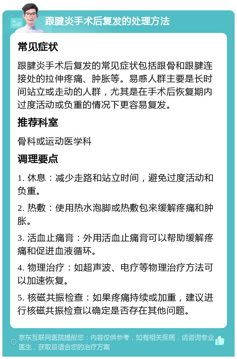 跟腱炎手术后复发的处理方法 常见症状 跟腱炎手术后复发的常见症状包括跟骨和跟腱连接处的拉伸疼痛、肿胀等。易感人群主要是长时间站立或走动的人群，尤其是在手术后恢复期内过度活动或负重的情况下更容易复发。 推荐科室 骨科或运动医学科 调理要点 1. 休息：减少走路和站立时间，避免过度活动和负重。 2. 热敷：使用热水泡脚或热敷包来缓解疼痛和肿胀。 3. 活血止痛膏：外用活血止痛膏可以帮助缓解疼痛和促进血液循环。 4. 物理治疗：如超声波、电疗等物理治疗方法可以加速恢复。 5. 核磁共振检查：如果疼痛持续或加重，建议进行核磁共振检查以确定是否存在其他问题。