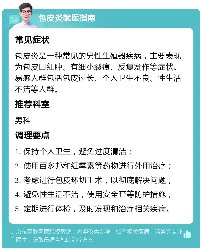 包皮炎就医指南 常见症状 包皮炎是一种常见的男性生殖器疾病，主要表现为包皮口红肿、有细小裂痕、反复发作等症状。易感人群包括包皮过长、个人卫生不良、性生活不洁等人群。 推荐科室 男科 调理要点 1. 保持个人卫生，避免过度清洁； 2. 使用百多邦和红霉素等药物进行外用治疗； 3. 考虑进行包皮环切手术，以彻底解决问题； 4. 避免性生活不洁，使用安全套等防护措施； 5. 定期进行体检，及时发现和治疗相关疾病。